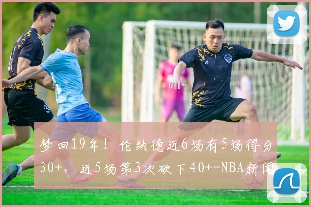 梦回19年！伦纳德近6场有5场得分30+，近5场第3次砍下40+-NBA新闻
