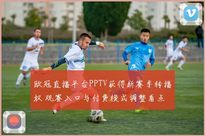 欧冠直播平台PPTV获得新赛季转播权 观赛入口与付费模式调整看点