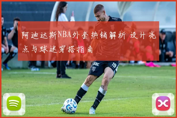 阿迪达斯NBA外套热销解析 设计亮点与球迷穿搭指南