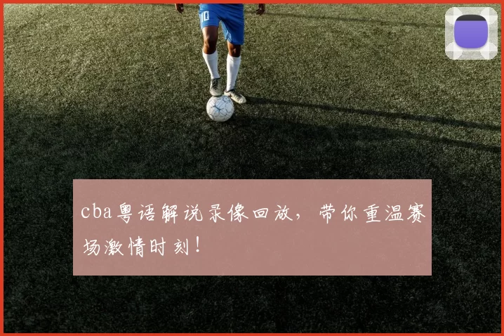 cba粤语解说录像回放，带你重温赛场激情时刻！