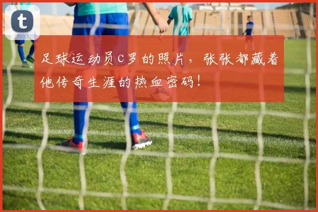 足球运动员c罗的照片，张张都藏着他传奇生涯的热血密码！