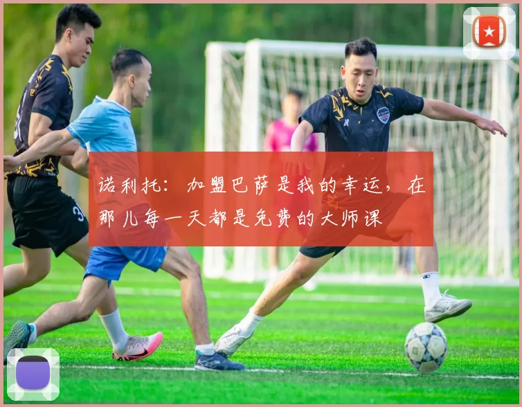 诺利托：加盟巴萨是我的幸运，在那儿每一天都是免费的大师课