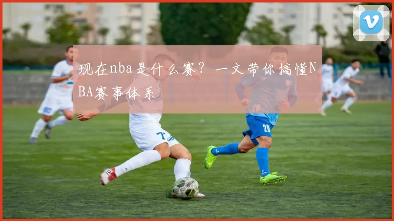 现在nba是什么赛？一文带你搞懂NBA赛事体系