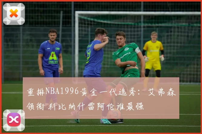重排NBA1996黄金一代选秀：艾弗森领衔 科比纳什雷阿伦谁最强