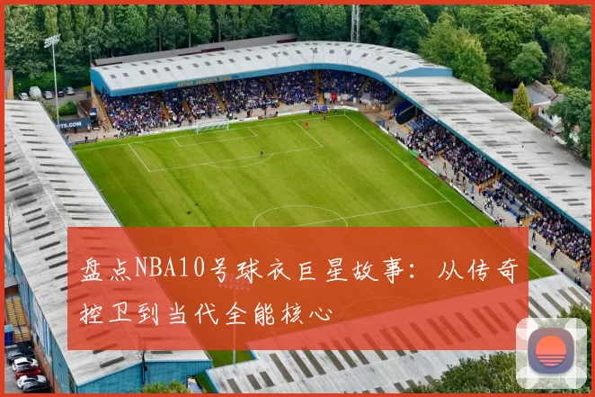 盘点NBA10号球衣巨星故事：从传奇控卫到当代全能核心