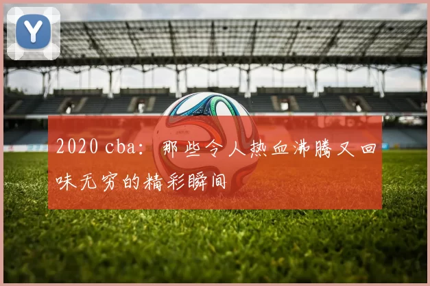 2020 cba：那些令人热血沸腾又回味无穷的精彩瞬间