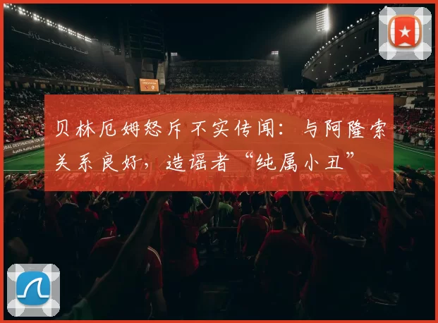 贝林厄姆怒斥不实传闻：与阿隆索关系良好，造谣者“纯属小丑”