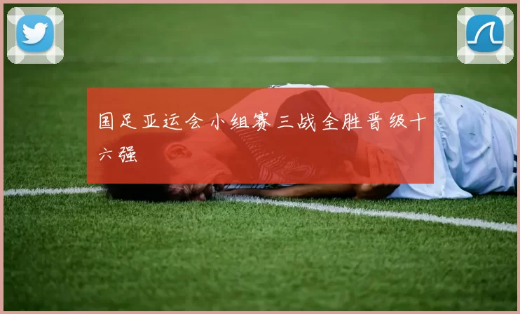 国足亚运会小组赛三战全胜晋级十六强