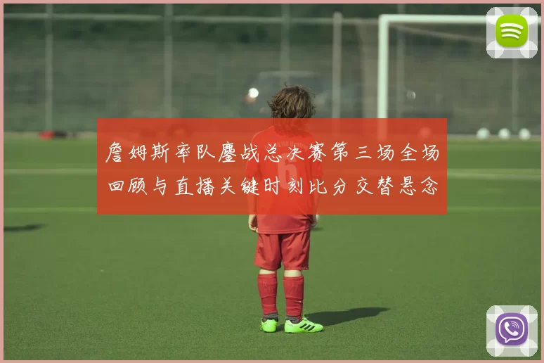 詹姆斯率队鏖战总决赛第三场全场回顾与直播关键时刻比分交替悬念