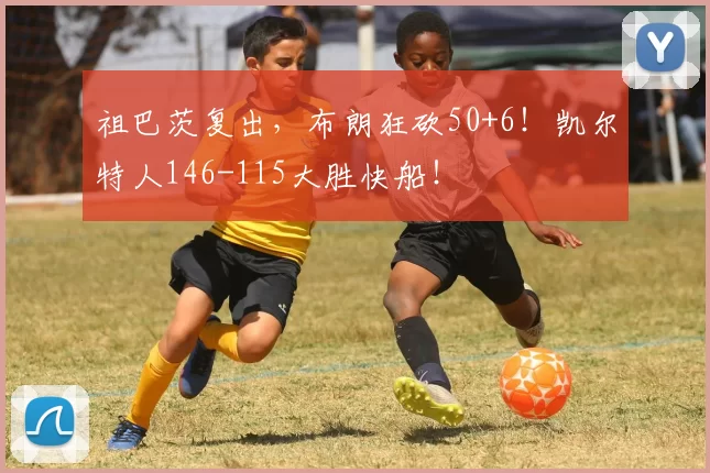 祖巴茨复出，布朗狂砍50+6！凯尔特人146-115大胜快船！