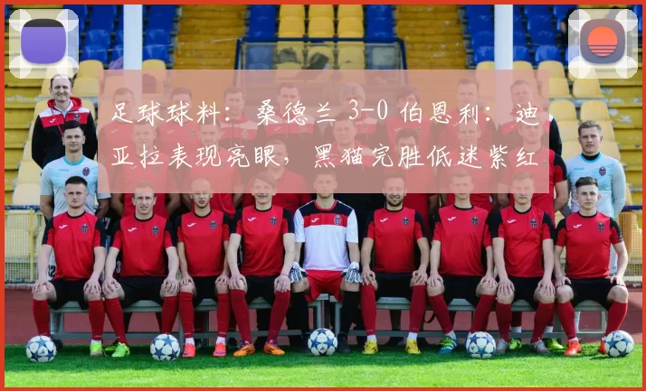 足球球料：桑德兰 3-0 伯恩利：迪亚拉表现亮眼，黑猫完胜低迷紫红军团_比赛_布拉夫卡_英超