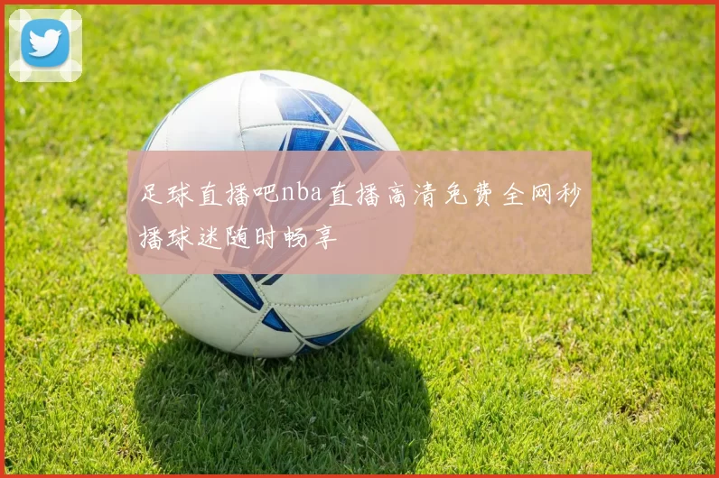 足球直播吧nba直播高清免费全网秒播球迷随时畅享