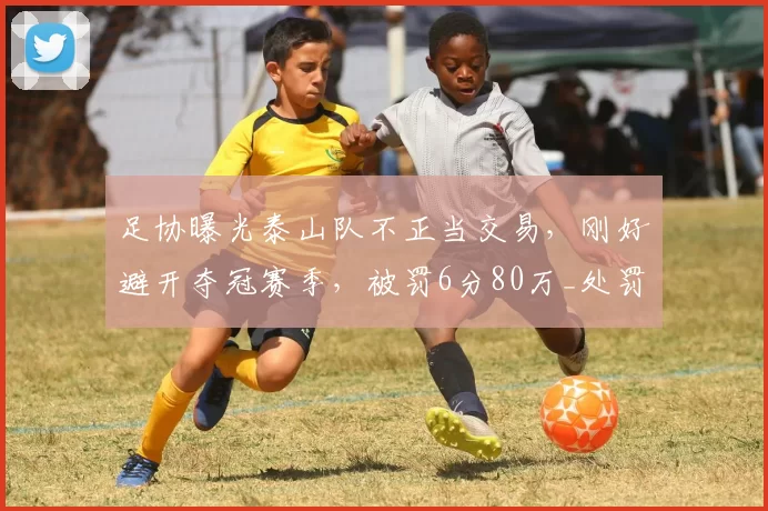足协曝光泰山队不正当交易，刚好避开夺冠赛季，被罚6分80万_处罚_矫喆均_联赛
