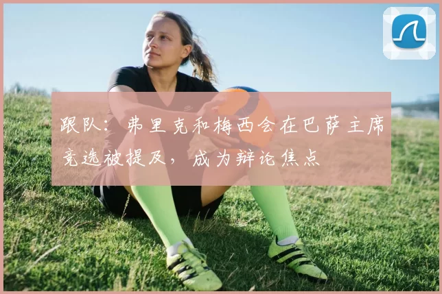 跟队：弗里克和梅西会在巴萨主席竞选被提及，成为辩论焦点