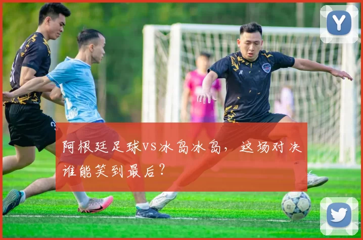 阿根廷足球vs冰岛冰岛，这场对决谁能笑到最后？