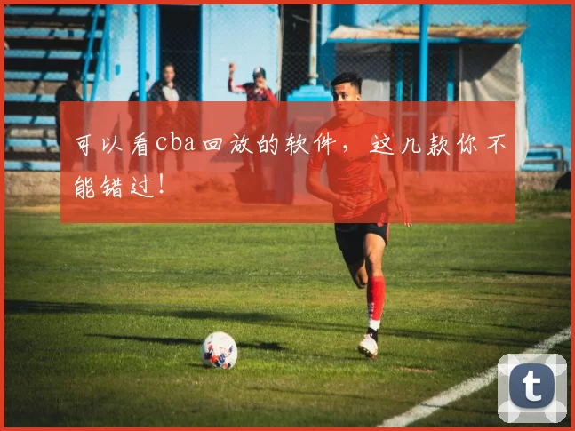 可以看cba回放的软件，这几款你不能错过！