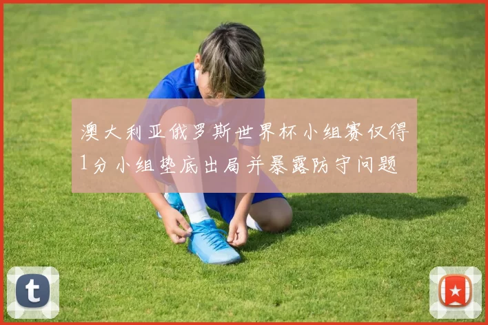 澳大利亚俄罗斯世界杯小组赛仅得1分小组垫底出局并暴露防守问题