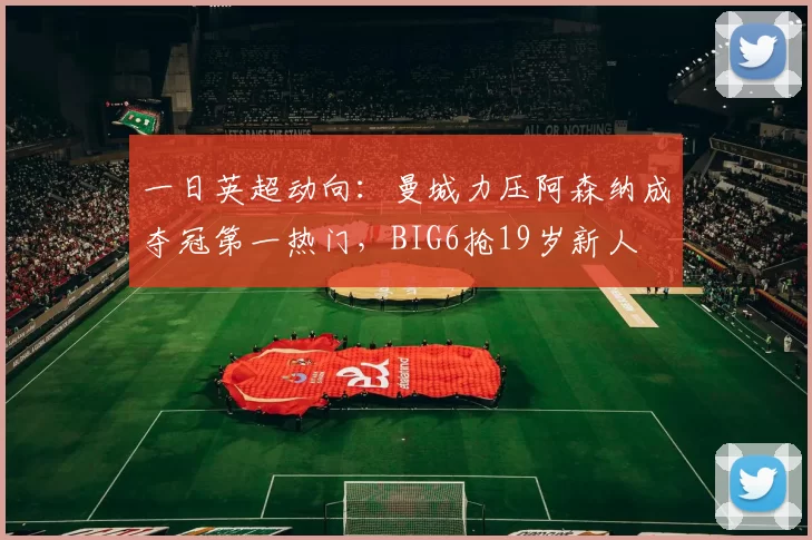 一日英超动向：曼城力压阿森纳成夺冠第一热门，BIG6抢19岁新人