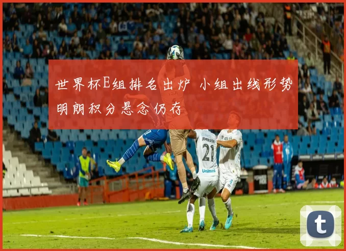 世界杯E组排名出炉 小组出线形势明朗积分悬念仍存