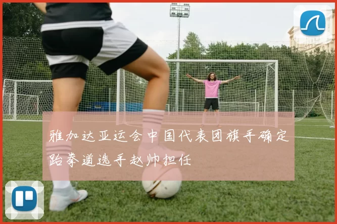 雅加达亚运会中国代表团旗手确定跆拳道选手赵帅担任