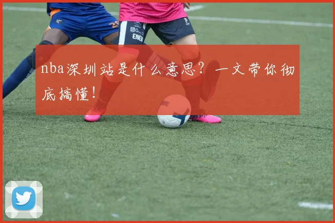 nba深圳站是什么意思？一文带你彻底搞懂！