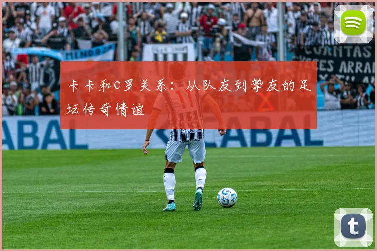 卡卡和c罗关系：从队友到挚友的足坛传奇情谊