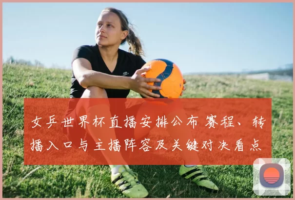 女乒世界杯直播安排公布 赛程、转播入口与主播阵容及关键对决看点