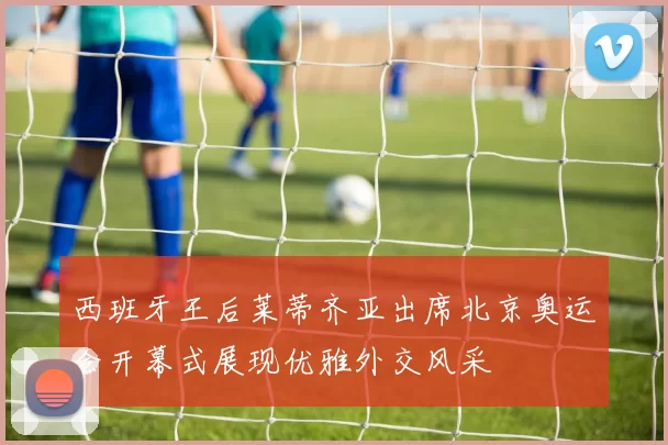 西班牙王后莱蒂齐亚出席北京奥运会开幕式展现优雅外交风采