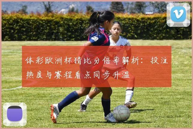 体彩欧洲杯猜比分倍率解析:投注热度与赛程看点同步升温