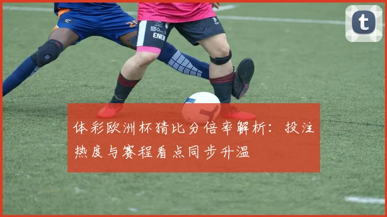 体彩欧洲杯猜比分倍率解析:投注热度与赛程看点同步升温