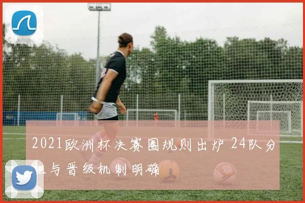 2021欧洲杯决赛圈规则出炉 24队分组与晋级机制明确