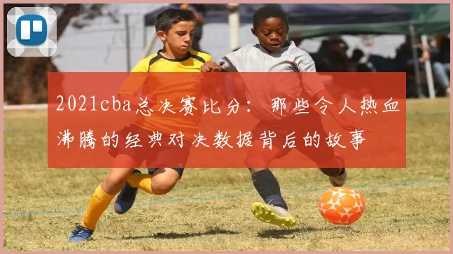 2021cba总决赛比分：那些令人热血沸腾的经典对决数据背后的故事