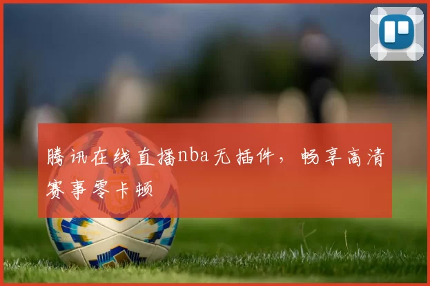 腾讯在线直播nba无插件，畅享高清赛事零卡顿