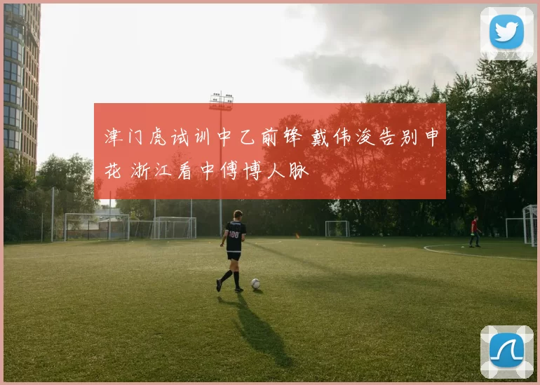 津门虎试训中乙前锋 戴伟浚告别申花 浙江看中傅博人脉