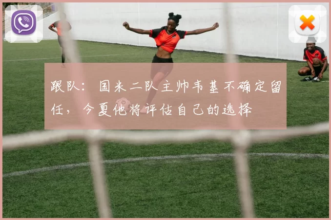 跟队：国米二队主帅韦基不确定留任，今夏他将评估自己的选择