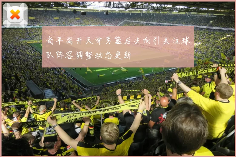 尚平离开天津男篮后去向引关注球队阵容调整动态更新