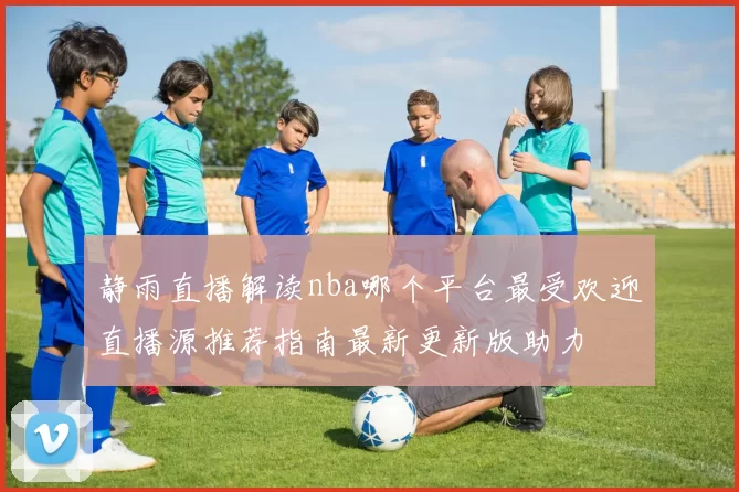 静雨直播解读nba哪个平台最受欢迎直播源推荐指南最新更新版助力