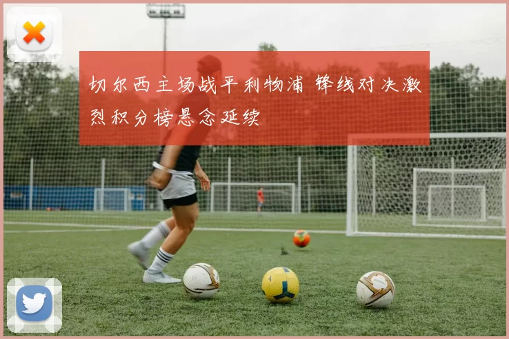 切尔西主场战平利物浦 锋线对决激烈积分榜悬念延续