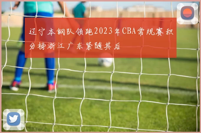 辽宁本钢队领跑2023年CBA常规赛积分榜浙江广东紧随其后