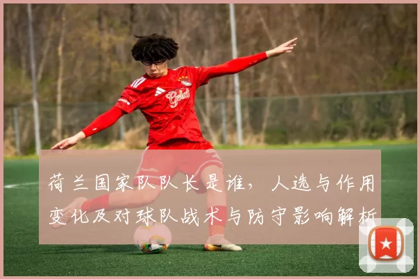 荷兰国家队队长是谁，人选与作用变化及对球队战术与防守影响解析