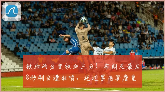 铁血两分变铁血三分!布朗尼最后8秒刷分遭狂喷,还连累老爹詹皇