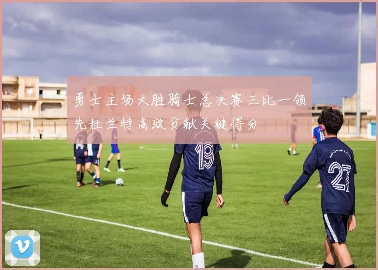 勇士主场大胜骑士总决赛三比一领先杜兰特高效贡献关键得分