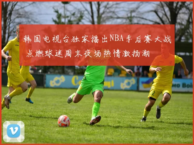 韩国电视台独家播出NBA季后赛大战 点燃球迷周末夜场热情激扬潮