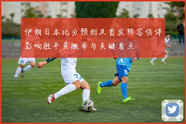 伊朗日本比分预测及首发阵容伤停影响胜平负概率与关键看点