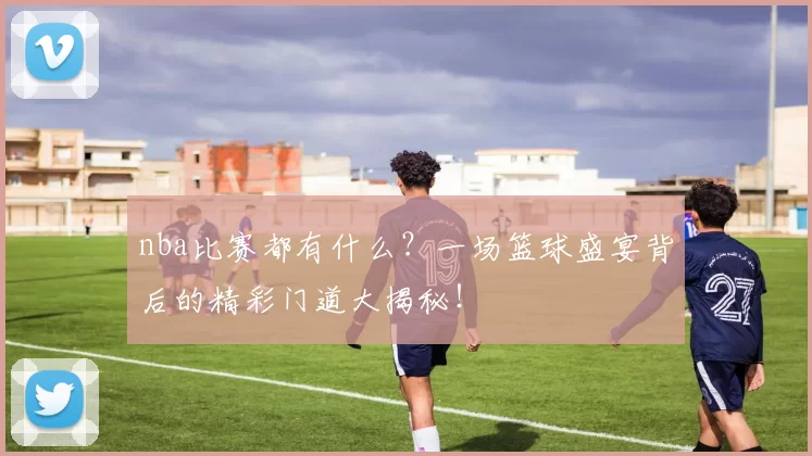 nba比赛都有什么？一场篮球盛宴背后的精彩门道大揭秘！