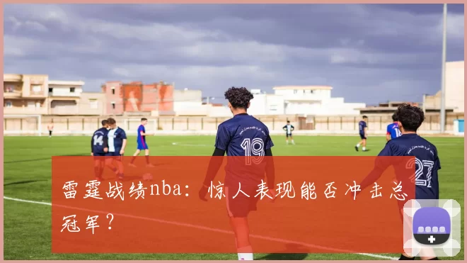 雷霆战绩nba：惊人表现能否冲击总冠军？