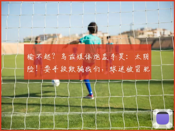 输不起？乌兹媒体炮轰李昊：太阴险！耍手段欺骗我们，球迷被冒犯