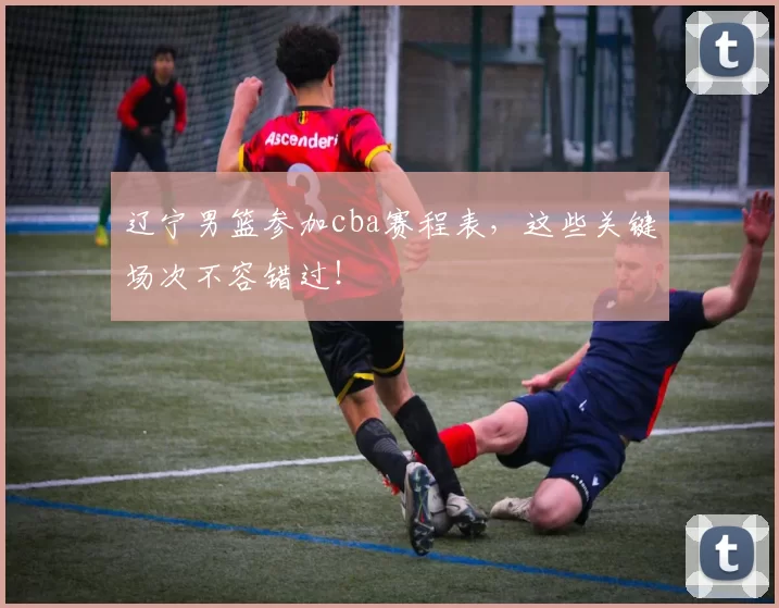 辽宁男篮参加cba赛程表，这些关键场次不容错过！