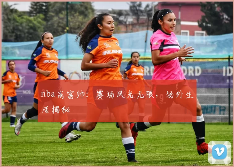 nba高富帅：赛场风光无限，场外生活揭秘