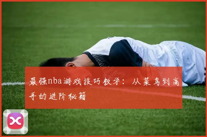 最强nba游戏技巧教学：从菜鸟到高手的进阶秘籍